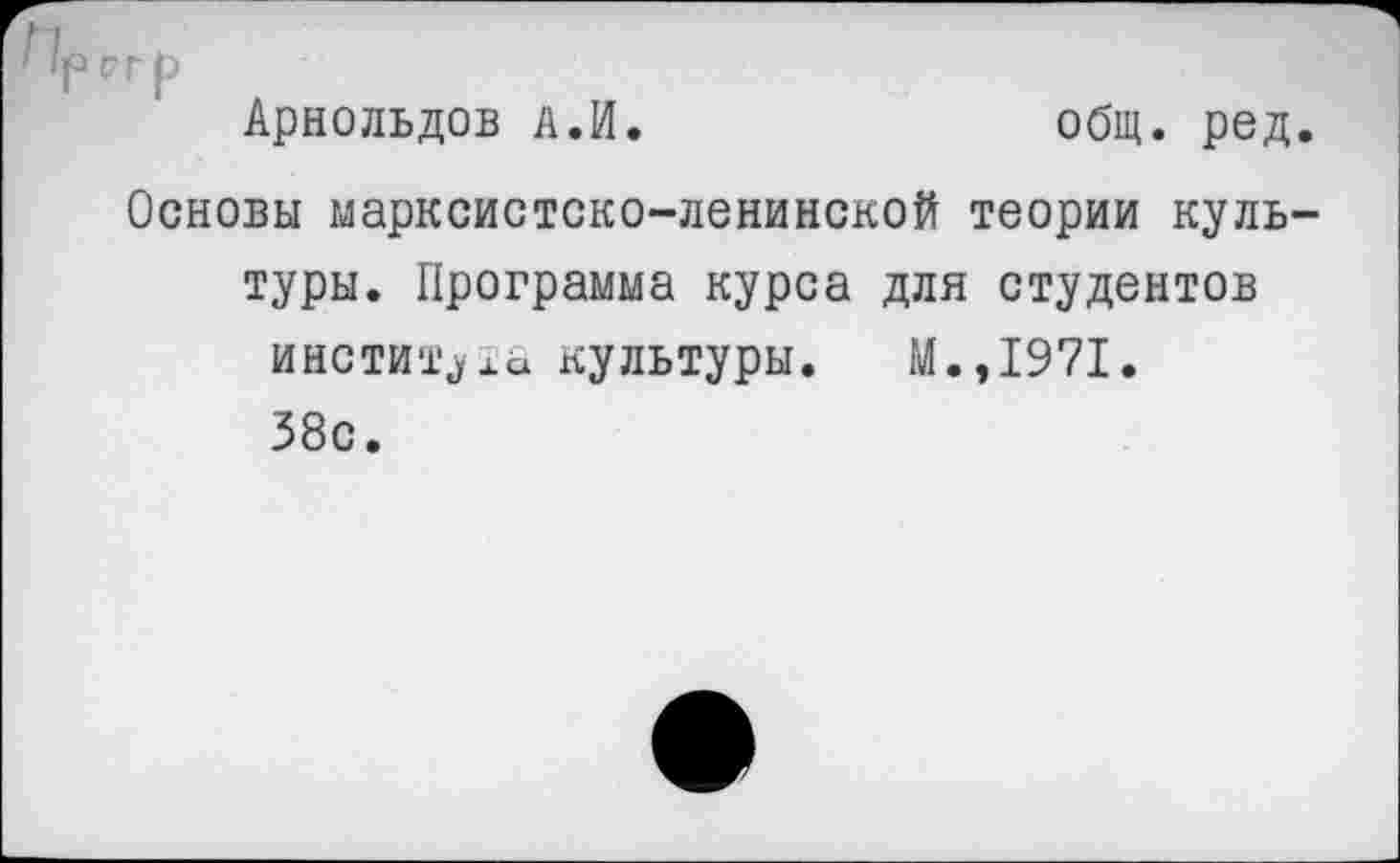 ﻿Арнольдов а.И.	общ. ред
Основы марксистско-ленинской теории куль туры. Программа курса для студентов института культуры. М.,1971. 38с.